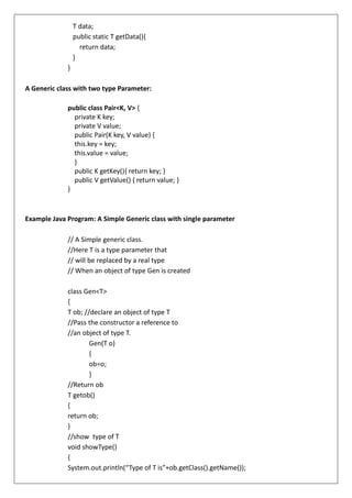 T data;
public static T getData(){
return data;
}
}
A Generic class with two type Parameter:
public class Pair<K, V> {
private K key;
private V value;
public Pair(K key, V value) {
this.key = key;
this.value = value;
}
public K getKey(){ return key; }
public V getValue() { return value; }
}
Example Java Program: A Simple Generic class with single parameter
// A Simple generic class.
//Here T is a type parameter that
// will be replaced by a real type
// When an object of type Gen is created
class Gen<T>
{
T ob; //declare an object of type T
//Pass the constructor a reference to
//an object of type T.
Gen(T o)
{
ob=o;
}
//Return ob
T getob()
{
return ob;
}
//show type of T
void showType()
{
System.out.println(“Type of T is”+ob.getClass().getName());
 