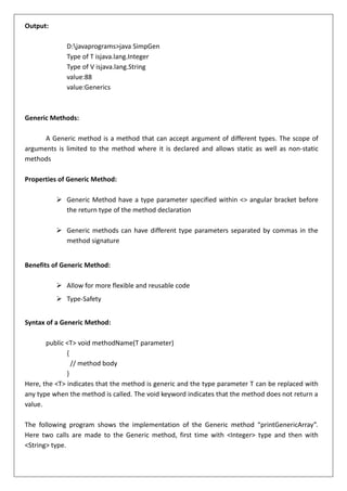 Output:
D:javaprograms>java SimpGen
Type of T isjava.lang.Integer
Type of V isjava.lang.String
value:88
value:Generics
Generic Methods:
A Generic method is a method that can accept argument of different types. The scope of
arguments is limited to the method where it is declared and allows static as well as non-static
methods
Properties of Generic Method:
➢ Generic Method have a type parameter specified within <> angular bracket before
the return type of the method declaration
➢ Generic methods can have different type parameters separated by commas in the
method signature
Benefits of Generic Method:
➢ Allow for more flexible and reusable code
➢ Type-Safety
Syntax of a Generic Method:
public <T> void methodName(T parameter)
{
// method body
}
Here, the <T> indicates that the method is generic and the type parameter T can be replaced with
any type when the method is called. The void keyword indicates that the method does not return a
value.
The following program shows the implementation of the Generic method “printGenericArray”.
Here two calls are made to the Generic method, first time with <Integer> type and then with
<String> type.
 
