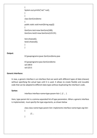 {
System.out.println("val:"+val);
}
}
class GenConsDemo
{
public static void main(String args[])
{
GenCons test=new GenCons(100);
GenCons test2=new GenCons(123.5F);
test.showval();
test2.showval();
}
}
Output:
D:javaprograms>javac GenConsDemo.java
D:javaprograms>java GenConsDemo
val:100.0
val:123.5
Generic Interfaces:
In Java, a generic interface is an interface that can work with different types of data (classes)
without specifying the actual type until it is used. It allows to create flexible and reusable
code that can be adapted to different data types without duplicating the interface's code.
Syntax:
interface interface-name<type-param-list> { // … }
Here, type-param-list is a comma-separated list of type parameters. When a generic interface
is implemented, must specify the type arguments, as shown below
class class-name<type-param-list> implements interface-name<type-arg-list>
{
//….
}
 