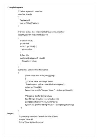 Example Program:
// Define a generics interface
interface Box<T>
{
T getValue();
void setValue(T value);
}
// Create a class that implements the generics interface
class MyBox<T> implements Box<T>
{
private T value;
@Override
public T getValue() {
return value;
}
@Override
public void setValue(T value) {
this.value = value;
}
}
public class GenericsInterfaceDemo
{
public static void main(String[] args)
{
// Create a Box for Integer values
Box<Integer> intBox = new MyBox<Integer>();
intBox.setValue(42);
System.out.println("Integer Value: " + intBox.getValue());
// Create a Box for String values
Box<String> stringBox = new MyBox<>();
stringBox.setValue("Hello, Generics!");
System.out.println("String Value: " + stringBox.getValue());
}
}
Output:
D:javaprograms>java GenericsInterfaceDemo
Integer Value:42
String Value: Hello, Generics!
 