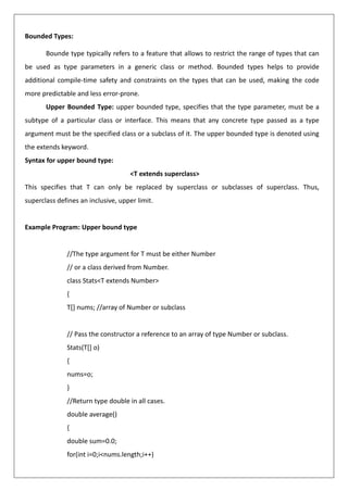 Bounded Types:
Bounde type typically refers to a feature that allows to restrict the range of types that can
be used as type parameters in a generic class or method. Bounded types helps to provide
additional compile-time safety and constraints on the types that can be used, making the code
more predictable and less error-prone.
Upper Bounded Type: upper bounded type, specifies that the type parameter, must be a
subtype of a particular class or interface. This means that any concrete type passed as a type
argument must be the specified class or a subclass of it. The upper bounded type is denoted using
the extends keyword.
Syntax for upper bound type:
<T extends superclass>
This specifies that T can only be replaced by superclass or subclasses of superclass. Thus,
superclass defines an inclusive, upper limit.
Example Program: Upper bound type
//The type argument for T must be either Number
// or a class derived from Number.
class Stats<T extends Number>
{
T[] nums; //array of Number or subclass
// Pass the constructor a reference to an array of type Number or subclass.
Stats(T[] o)
{
nums=o;
}
//Return type double in all cases.
double average()
{
double sum=0.0;
for(int i=0;i<nums.length;i++)
 