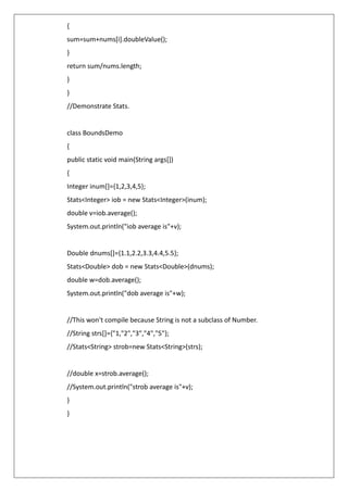 {
sum=sum+nums[i].doubleValue();
}
return sum/nums.length;
}
}
//Demonstrate Stats.
class BoundsDemo
{
public static void main(String args[])
{
Integer inum[]={1,2,3,4,5};
Stats<Integer> iob = new Stats<Integer>(inum);
double v=iob.average();
System.out.println("iob average is"+v);
Double dnums[]={1.1,2.2,3.3,4.4,5.5};
Stats<Double> dob = new Stats<Double>(dnums);
double w=dob.average();
System.out.println("dob average is"+w);
//This won't compile because String is not a subclass of Number.
//String strs[]={"1,"2","3","4","5"};
//Stats<String> strob=new Stats<String>(strs);
//double x=strob.average();
//System.out.println("strob average is"+v);
}
}
 