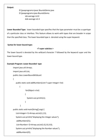 Output:
D:javaprograms>javac BoundsDemo.java
D:javaprograms>java BoundsDemo
iob average is3.0
dob average is3.3
Lower Bounded Type: lower bounded type specifies that the type parameter must be a supertype
of a particular class or interface. This feature allows to work with types that are broader in scope
than the specified class. The lower bounded type is denoted using the super keyword.
Syntax for lower bound type:
<? super subclass >
The lower bound is denoted by the wildcard character ? followed by the keyword super and the
lower bound type.
Example Program: Lower Bounded type
import java.util.Arrays;
import java.util.List;
public class LowerBoundWildcard
{
public static void addNumbers(List<? super Integer> list)
{
for(Object n:list)
{
System.out.println(n);
}
}
public static void main(String[] args) {
List<Integer> l1=Arrays.asList(1,2,3);
System.out.println("displaying the Integer values");
addNumbers(l1);
List<Number> l2=Arrays.asList(1.0,2.0,3.0);
System.out.println("displaying the Number values");
addNumbers(l2);
 