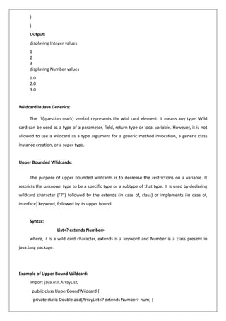 }
}
Output:
displaying Integer values
1
2
3
displaying Number values
1.0
2.0
3.0
Wildcard in Java Generics:
The ?(question mark) symbol represents the wild card element. It means any type. Wild
card can be used as a type of a parameter, field, return type or local variable. However, it is not
allowed to use a wildcard as a type argument for a generic method invocation, a generic class
instance creation, or a super type.
Upper Bounded Wildcards:
The purpose of upper bounded wildcards is to decrease the restrictions on a variable. It
restricts the unknown type to be a specific type or a subtype of that type. It is used by declaring
wildcard character ("?") followed by the extends (in case of, class) or implements (in case of,
interface) keyword, followed by its upper bound.
Syntax:
List<? extends Number>
where, ? is a wild card character, extends is a keyword and Number is a class present in
java.lang package.
Example of Upper Bound Wildcard:
import java.util.ArrayList;
public class UpperBoundWildcard {
private static Double add(ArrayList<? extends Number> num) {
 