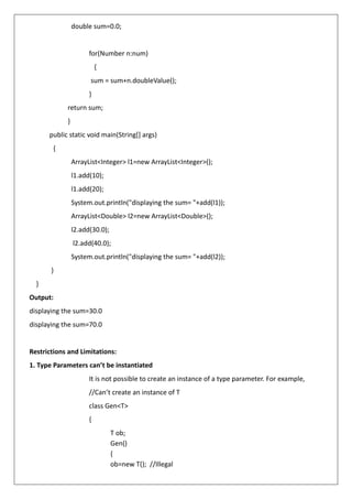 double sum=0.0;
for(Number n:num)
{
sum = sum+n.doubleValue();
}
return sum;
}
public static void main(String[] args)
{
ArrayList<Integer> l1=new ArrayList<Integer>();
l1.add(10);
l1.add(20);
System.out.println("displaying the sum= "+add(l1));
ArrayList<Double> l2=new ArrayList<Double>();
l2.add(30.0);
l2.add(40.0);
System.out.println("displaying the sum= "+add(l2));
}
}
Output:
displaying the sum=30.0
displaying the sum=70.0
Restrictions and Limitations:
1. Type Parameters can’t be instantiated
It is not possible to create an instance of a type parameter. For example,
//Can’t create an instance of T
class Gen<T>
{
T ob;
Gen()
{
ob=new T(); //Illegal
 