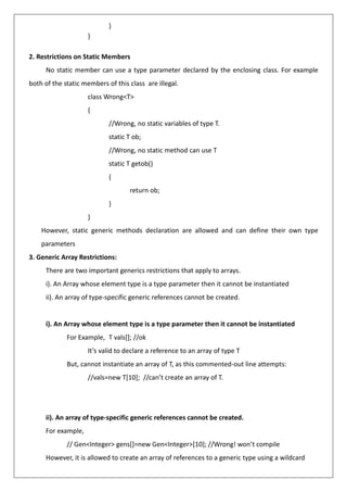 }
}
2. Restrictions on Static Members
No static member can use a type parameter declared by the enclosing class. For example
both of the static members of this class are illegal.
class Wrong<T>
{
//Wrong, no static variables of type T.
static T ob;
//Wrong, no static method can use T
static T getob()
{
return ob;
}
}
However, static generic methods declaration are allowed and can define their own type
parameters
3. Generic Array Restrictions:
There are two important generics restrictions that apply to arrays.
i). An Array whose element type is a type parameter then it cannot be instantiated
ii). An array of type-specific generic references cannot be created.
i). An Array whose element type is a type parameter then it cannot be instantiated
For Example, T vals[]; //ok
It’s valid to declare a reference to an array of type T
But, cannot instantiate an array of T, as this commented-out line attempts:
//vals=new T[10]; //can’t create an array of T.
ii). An array of type-specific generic references cannot be created.
For example,
// Gen<Integer> gens[]=new Gen<Integer>[10]; //Wrong! won’t compile
However, it is allowed to create an array of references to a generic type using a wildcard
 