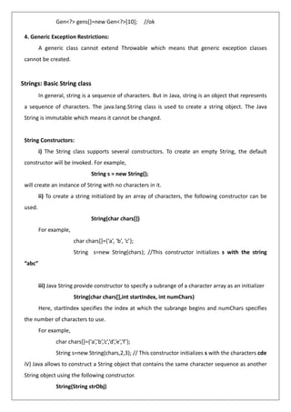 Gen<?> gens[]=new Gen<?>[10]; //ok
4. Generic Exception Restrictions:
A generic class cannot extend Throwable which means that generic exception classes
cannot be created.
Strings: Basic String class
In general, string is a sequence of characters. But in Java, string is an object that represents
a sequence of characters. The java.lang.String class is used to create a string object. The Java
String is immutable which means it cannot be changed.
String Constructors:
i) The String class supports several constructors. To create an empty String, the default
constructor will be invoked. For example,
String s = new String();
will create an instance of String with no characters in it.
ii) To create a string initialized by an array of characters, the following constructor can be
used.
String(char chars[])
For example,
char chars[]={‘a’, ‘b’, ‘c’};
String s=new String(chars); //This constructor initializes s with the string
“abc”
iii) Java String provide constructor to specify a subrange of a character array as an initializer
String(char chars[],int startIndex, int numChars)
Here, startIndex specifies the index at which the subrange begins and numChars specifies
the number of characters to use.
For example,
char chars[]={‘a’,’b’,’c’,’d’,’e’,’f’};
String s=new String(chars,2,3); // This constructor initializes s with the characters cde
iV) Java allows to construct a String object that contains the same character sequence as another
String object using the following constructor.
String(String strObj)
 