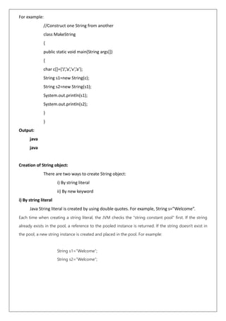 For example:
//Construct one String from another
class MakeString
{
public static void main(String args[])
{
char c[]={‘J’,’a’,’v’,’a’};
String s1=new String(c);
String s2=new String(s1);
System.out.println(s1);
System.out.println(s2);
}
}
Output:
java
java
Creation of String object:
There are two ways to create String object:
i) By string literal
ii) By new keyword
i) By string literal
Java String literal is created by using double quotes. For example, String s=”Welcome”.
Each time when creating a string literal, the JVM checks the "string constant pool" first. If the string
already exists in the pool, a reference to the pooled instance is returned. If the string doesn't exist in
the pool, a new string instance is created and placed in the pool. For example:
String s1=”Welcome”;
String s2=”Welcome”;
 