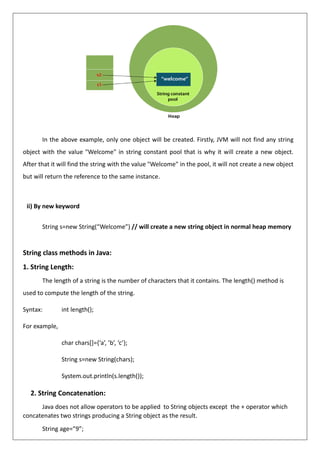 In the above example, only one object will be created. Firstly, JVM will not find any string
object with the value "Welcome" in string constant pool that is why it will create a new object.
After that it will find the string with the value "Welcome" in the pool, it will not create a new object
but will return the reference to the same instance.
ii) By new keyword
String s=new String(“Welcome”) // will create a new string object in normal heap memory
String class methods in Java:
1. String Length:
The length of a string is the number of characters that it contains. The length() method is
used to compute the length of the string.
Syntax: int length();
For example,
char chars[]={‘a’, ’b’, ‘c’};
String s=new String(chars);
System.out.println(s.length());
2. String Concatenation:
Java does not allow operators to be applied to String objects except the + operator which
concatenates two strings producing a String object as the result.
String age=”9”;
 