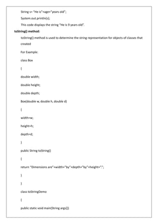 String s= “He is”+age+”years old”;
System.out.println(s);
This code displays the string “He is 9 years old”.
toString() method:
toString() method is used to determine the string representation for objects of classes that
created
For Example:
class Box
{
double width;
double height;
double depth;
Box(double w, double h, double d)
{
width=w;
height=h;
depth=d;
}
public String toString()
{
return “Dimensions are”+width+”by”+depth+”by”+height+”.”;
}
}
class toStringDemo
{
public static void main(String args[])
 