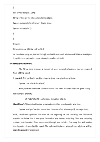 {
Box b=new Box(10,12,14);
String s=”Box b:”+b; //Concatenate Box object
System.out.println(b); //convert Box to string
System.out.println(s);
}
}
Output:
Dimensions are 10.0 by 14.0 by 12.0
In the above program, Box’s toString() method is automatically invoked When a Box object
is used in a concatenation expression or in a call to println().
3.Character Extraction:
The String class provides a number of ways in which characters can be extracted
from a String object
i) charAt()- This method is used to extract a single character from a String.
Syntax: char charAt(int where)
Here, where is the index of the character that need to obtain from the given string.
For example: char ch;
ch=”abc”.charAt(1); // assigns the value b to ch.
ii) getChars()- This method is used to extract more than one character at a time
Syntax: void getChars(int sourceStart, int sourceEnd, char target[], int targetStart)
Here, sourceStart specifies the index of the beginning of the substring and sourceEnd
specifies an index that is one past the end of the desired substring. Thus the substring
contains the characters from sourceStart through sourceEnd-1. The array that will receive
the characters is specified by target. The index within target at which the substring will be
copied is passed in targetStart.
 
