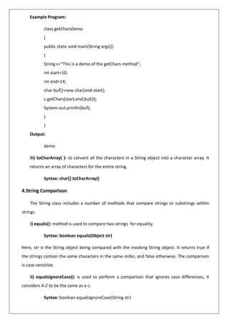 Example Program:
class getCharsDemo
{
public static void main(String args[])
{
String s=”This is a demo of the getChars method”;
int start=10;
int end=14;
char buf[]=new char[end-start];
s.getChars(start,end,buf,0);
System.out.println(buf);
}
}
Output:
demo
iii) toCharArray( )- to convert all the characters in a String object into a character array. It
returns an array of characters for the entire string.
Syntax: char[] toCharArray()
4.String Comparison
The String class includes a number of methods that compare strings or substrings within
strings.
i) equals(): method is used to compare two strings for equality.
Syntax: boolean equals(Object str)
Here, str is the String object being compared with the invoking String object. It returns true if
the strings contain the same characters in the same order, and false otherwise. The comparison
is case-sensitive.
ii) equalsIgnoreCase(): is used to perform a comparison that ignores case differences, it
considers A-Z to be the same as a-z.
Syntax: boolean equalsIgnoreCase(String str)
 