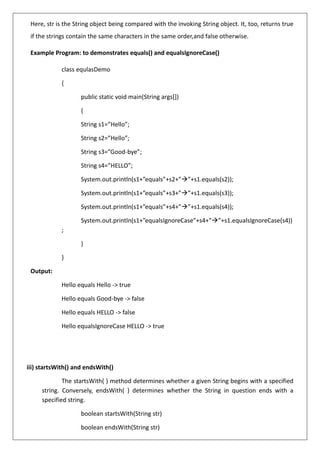 Here, str is the String object being compared with the invoking String object. It, too, returns true
if the strings contain the same characters in the same order,and false otherwise.
Example Program: to demonstrates equals() and equalsIgnoreCase()
class equlasDemo
{
public static void main(String args[])
{
String s1=”Hello”;
String s2=”Hello”;
String s3=”Good-bye”;
String s4=”HELLO”;
System.out.println(s1+”equals”+s2+”→”+s1.equals(s2));
System.out.println(s1+”equals”+s3+”→”+s1.equals(s3));
System.out.println(s1+”equals”+s4+”→”+s1.equals(s4));
System.out.println(s1+”equalsIgnoreCase”+s4+”→”+s1.equalsIgnoreCase(s4))
;
}
}
Output:
Hello equals Hello -> true
Hello equals Good-bye -> false
Hello equals HELLO -> false
Hello equalsIgnoreCase HELLO -> true
iii) startsWith() and endsWith()
The startsWith( ) method determines whether a given String begins with a specified
string. Conversely, endsWith( ) determines whether the String in question ends with a
specified string.
boolean startsWith(String str)
boolean endsWith(String str)
 