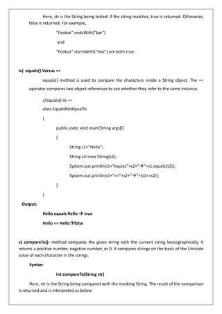 Here, str is the String being tested. If the string matches, true is returned. Otherwise,
false is returned. For example,
"Foobar".endsWith("bar")
and
"Foobar".startsWith("Foo") are both true.
iv) equals() Versus ==
equals() method is used to compare the characters inside a String object. The ==
operator compares two object references to see whether they refer to the same instance.
//equals() Vs ==
class EqualsNotEqualTo
{
public static void main(String args[])
{
String s1=”Hello”;
String s2=new String(s1);
System.out.println(s1+”equlas”+s2+”→”+s1.equals(s2));
System.out.println(s1+”==”+s2+”→”+(s1==s2));
}
}
Output:
Hello equals Hello → true
Hello == Hello→false
v) compareTo()- method compares the given string with the current string lexicographically. It
returns a positive number, negative number, or 0. It compares strings on the basis of the Unicode
value of each character in the strings.
Syntax:
int compareTo(String str)
Here, str is the String being compared with the invoking String. The result of the comparison
is returned and is interpreted as below
 