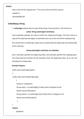 Output:
Now is the time for all good men ”+”to come to the aid of their country.
index(t)=7
lastIndexOf(t)=65
6.Modifying a String
1. substring() method returns a part of the string. It has two forms. The first form is
syntax: String substring(int startIndex)
Here startIndex specifies the index at which the substring will begin. This form returns a
copy of the substring that begins at startIndex and runs to the end of the invoking string.
The second form of substring( ) allows you to specify both the beginning and ending index
of the substring:
String substring(int startIndex, int endIndex)
Here, startIndex specifies the beginning index, and endIndex specifies the stopping point.
The string returned contains all the characters from the beginning index, up to, but not
including, the ending index.
Example Program:
public class SubstringExample2
{
public static void main(String[] args)
{
String s1="Javatpoint";
String substr = s1.substring(0); // Starts with 0 and goes to end
System.out.println(substr);
String substr2 = s1.substring(5,10); // Starts from 5 and goes to 10
System.out.println(substr2);
}
}
Output:
javatpoint
 