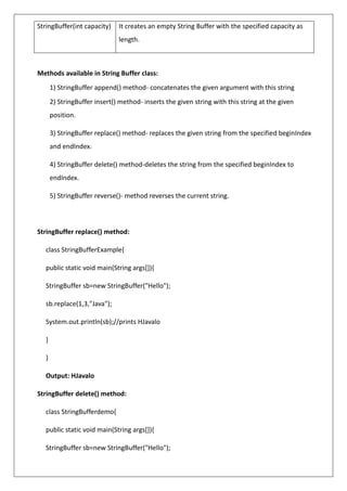 StringBuffer(int capacity) It creates an empty String Buffer with the specified capacity as
length.
Methods available in String Buffer class:
1) StringBuffer append() method- concatenates the given argument with this string
2) StringBuffer insert() method- inserts the given string with this string at the given
position.
3) StringBuffer replace() method- replaces the given string from the specified beginIndex
and endIndex.
4) StringBuffer delete() method-deletes the string from the specified beginIndex to
endIndex.
5) StringBuffer reverse()- method reverses the current string.
StringBuffer replace() method:
class StringBufferExample{
public static void main(String args[]){
StringBuffer sb=new StringBuffer("Hello");
sb.replace(1,3,"Java");
System.out.println(sb);//prints HJavalo
}
}
Output: HJavalo
StringBuffer delete() method:
class StringBufferdemo{
public static void main(String args[]){
StringBuffer sb=new StringBuffer("Hello");
 