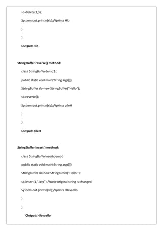 sb.delete(1,3);
System.out.println(sb);//prints Hlo
}
}
Output: Hlo
StringBuffer reverse() method:
class StringBufferdemo1{
public static void main(String args[]){
StringBuffer sb=new StringBuffer("Hello");
sb.reverse();
System.out.println(sb);//prints olleH
}
}
Output: olleH
StringBuffer insert() method:
class StringBufferinsertdemo{
public static void main(String args[]){
StringBuffer sb=new StringBuffer("Hello ");
sb.insert(1,"Java");//now original string is changed
System.out.println(sb);//prints HJavaello
}
}
Output: HJavaello
 
