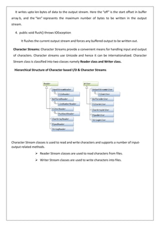 It writes upto len bytes of data to the output stream. Here the “off” is the start offset in buffer
array b, and the “len” represents the maximum number of bytes to be written in the output
stream.
4. public void flush() throws IOException
It flushes the current output stream and forces any buffered output to be written out.
Character Streams: Character Streams provide a convenient means for handling input and output
of characters. Character streams use Unicode and hence it can be internationalized. Character
Stream class is classified into two classes namely Reader class and Writer class.
Hierarchical Structure of Character based I/O & Character Streams
Character Stream classes is used to read and write characters and supports a number of input-
output related methods.
➢ Reader Stream classes are used to read characters from files.
➢ Writer Stream classes are used to write characters into files.
 