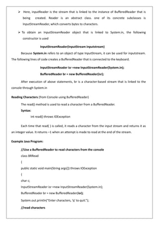 ➢ Here, inputReader is the stream that is linked to the instance of BufferedReader that is
being created. Reader is an abstract class. one of its concrete subclasses is
InputStreamReader, which converts bytes to characters.
➢ To obtain an InputStreamReader object that is linked to System.in, the following
constructor is used
InputStreamReader(InputStream inputstream)
Because System.in refers to an object of type InputStream, it can be used for inputstream.
The following lines of code creates a BufferedReader that is connected to the keyboard.
InputStreamReader isr =new InputStreamReader(System.in);
BufferedReader br = new BufferedReader(isr);
After execution of above statements, br is a character-based stream that is linked to the
console through System.in
Reading Characters (from Console using BufferedReader)
The read() method is used to read a character from a BufferedReader.
Syntax:
int read() throws IOException
Each time that read( ) is called, it reads a character from the input stream and returns it as
an integer value. It returns –1 when an attempt is made to read at the end of the stream.
Example Java Program:
//Use a BufferedReader to read characters from the console
class BRRead
{
public static void main(String args[]) throws IOException
{
char c;
InputStreamReader isr =new InputStreamReader(System.in);
BufferedReader br = new BufferedReader(isr);
System.out.println(“Enter characters, ‘q’ to quit.”);
//read characters
 