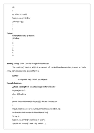 do
{
c= (char) br.read();
System.out.println(c);
}while(c!=’q’);
}
}
Output:
Enter characters, ‘q’ to quit
123abcq
1
2
3
a
b
c
q
Reading Strings (from Console using BufferedReader)
The readLine() method which is a member of the BufferedReader class, is used to read a
string from keyboard. Its general form is
Syntax:
String readLine() throws IOException
Example Program:
//Read a string from console using a BufferedReader
import java.io.*;
class BRReadLine
{
public static void main(String args[]) throws IOException
{
InputStreamReader isr=new InputStreamReader(System.in);
BufferedReader br=new BufferedReader(isr);
String str;
System.out.println("Enter lines of text.");
System.out.println("Enter 'stop' to quit.");
 