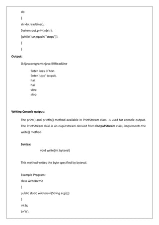 do
{
str=br.readLine();
System.out.println(str);
}while(!str.equals("stops"));
}
}
Output:
D:javaprograms>java BRReadLine
Enter lines of text.
Enter 'stop' to quit.
hai
hai
stop
stop
Writing Console output:
The print() and println() method available in PrintStream class is used for console output.
The PrintStream class is an ouputstream derived from OutputStream class, implements the
write() method.
Syntax:
void write(int byteval)
This method writes the byte specified by byteval.
Example Program:
class writeDemo
{
public static void main(String args[])
{
int b;
b='A';
 