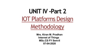 UNIT IV -Part 2
IOT Platforms Design
Methodology
Mrs. Kiran M. Pradhan
Internet of Things
MSc.CS FY Sem-II
07-04-2020
 