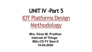 UNIT IV -Part 5
IOT Platforms Design
Methodology
Mrs. Kiran M. Pradhan
Internet of Things
MSc.CS FY Sem-II
10-04-2020
 