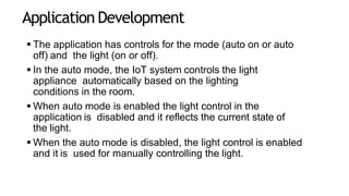 Application Development
 The application has controls for the mode (auto on or auto
off) and the light (on or off).
 In the auto mode, the IoT system controls the light
appliance automatically based on the lighting
conditions in the room.
 When auto mode is enabled the light control in the
application is disabled and it reflects the current state of
the light.
 When the auto mode is disabled, the light control is enabled
and it is used for manually controlling the light.
 
