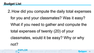 ENGAG EXPLOR
EXPLAIN EXTEND
EVALUAT
2.How did you compute the daily total expenses
for you and your classmates? Was it easy?
What if you need to gather and compute the
total expenses of twenty (20) of your
classmates, would it be easy? Why or why
not?
12
Budget List
 