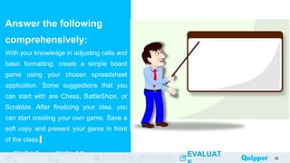 ENGAG EXPLOR
EXPLAIN EXTEND
EVALUAT
ENGAG EXPLOR
EXPLAIN EXTEND
EVALUAT
Answer the following
comprehensively:
With your knowledge in adjusting cells and
basic formatting, create a simple board
game using your chosen spreadsheet
application. Some suggestions that you
can start with are Chess, BattleShips, or
Scrabble. After finalizing your idea, you
can start creating your own game. Save a
soft copy and present your game in front
of the class.
35
 