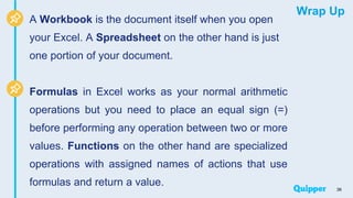 Wrap Up
A Workbook is the document itself when you open
your Excel. A Spreadsheet on the other hand is just
one portion of your document.
Formulas in Excel works as your normal arithmetic
operations but you need to place an equal sign (=)
before performing any operation between two or more
values. Functions on the other hand are specialized
operations with assigned names of actions that use
formulas and return a value.
36
 