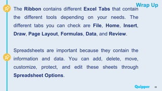 Wrap Up
The Ribbon contains different Excel Tabs that contain
the different tools depending on your needs. The
different tabs you can check are File, Home, Insert,
Draw, Page Layout, Formulas, Data, and Review.
Spreadsheets are important because they contain the
information and data. You can add, delete, move,
customize, protect, and edit these sheets through
Spreadsheet Options.
38
 