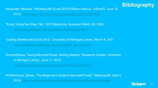 Bibliography
40
Alexander, Michael. “Working with Excel 2013's Ribbon Menus.” InformIT, June 19,
2013. https://www.informit.com/articles/article.aspx?p=2067634
“Excel: Using the Draw Tab.” GCFGlobal.org. Accessed March 30, 2020.
https://edu.gcfglobal.org/en/excel/using-the-draw-tab/1/
“Getting Started with Excel 2010.” University of Michigan Library, March 8, 2011.
https://guides.lib.umich.edu/ld.php?content_id=11412292
ScholarSpace. “Using Microsoft Excel: Getting Started.” Research Guides. University
of Michigan Library, June 17, 2019.
https://guides.lib.umich.edu/c.php?g=283162&p=1886441
Writtenhouse, Sandy. “The Beginner's Guide to Microsoft Excel.” MakeUseOf, April 2,
2018. https://www.makeuseof.com/tag/beginners-guide-microsoft-excel/
 