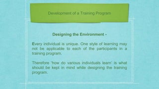 Development of a Training Program
Designing the Environment -
Every individual is unique. One style of learning may
not be applicable to each of the participants in a
training program.
Therefore ‘how do various individuals learn’ is what
should be kept in mind while designing the training
program.
 