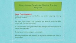 Designing and Developing Effective Training
Programs
Know Your Employees:
Know your employees well before you begin designing training
programs for them.
Let them come up with their problems and what all additional skills
would help them perform better.
It is essential for managers to know the strengths and weaknesses of
all his team members.
Design your training program accordingly.
Knowing employees well will help you figure out the skills you need to
teach them.
 