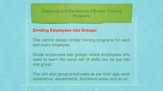 Designing and Developing Effective Training
Programs
Dividing Employees into Groups:
One cannot design similar training programs for each
and every employee.
Divide employees into groups where employees who
need to learn the same set of skills can be put into
one group.
You can also group employees as per their age, work
experience, departments, functional areas and so on.
 