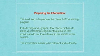 Preparing the Information:
The next step is to prepare the content of the training
program.
Include diagrams, graphs, flow charts, pictures to
make your training program interesting so that
individuals do not lose interest in the middle of the
session.
The information needs to be relevant and authentic.
 