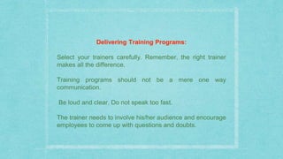 Delivering Training Programs:
Select your trainers carefully. Remember, the right trainer
makes all the difference.
Training programs should not be a mere one way
communication.
Be loud and clear. Do not speak too fast.
The trainer needs to involve his/her audience and encourage
employees to come up with questions and doubts.
 