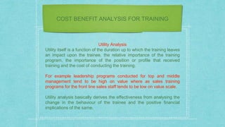 COST BENEFIT ANALYSIS FOR TRAINING
Utility Analysis
Utility itself is a function of the duration up to which the training leaves
an impact upon the trainee, the relative importance of the training
program, the importance of the position or profile that received
training and the cost of conducting the training.
For example leadership programs conducted for top and middle
management tend to be high on value where as sales training
programs for the front line sales staff tends to be low on value scale.
Utility analysis basically derives the effectiveness from analysing the
change in the behaviour of the trainee and the positive financial
implications of the same.
 
