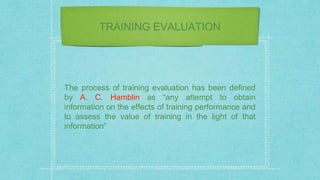 TRAINING EVALUATION
The process of training evaluation has been defined
by A. C. Hamblin as “any attempt to obtain
information on the effects of training performance and
to assess the value of training in the light of that
information”
 