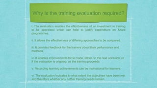 Why is the training evaluation required?
i. The evaluation enables the effectiveness of an investment in training
to be appraised which can help to justify expenditure on future
programmes.
ii. It allows the effectiveness of differing approaches to be compared.
iii. It provides feedback for the trainers about their performance and
methods.
iv. It enables improvements to be made, either on the next occasion, or
if the evaluation is ongoing, as the training proceeds
v. Recording learning achievements can be motivational for learners.
vi. The evaluation indicates to what extent the objectives have been met
and therefore whether any further training needs remain.
 