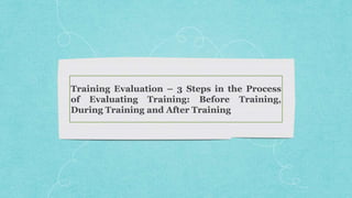 Training Evaluation – 3 Steps in the Process
of Evaluating Training: Before Training,
During Training and After Training
 