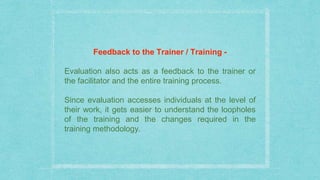 Feedback to the Trainer / Training -
Evaluation also acts as a feedback to the trainer or
the facilitator and the entire training process.
Since evaluation accesses individuals at the level of
their work, it gets easier to understand the loopholes
of the training and the changes required in the
training methodology.
 