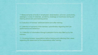 7. Measurements of levels in employees’ absenteeism, turnover, productivity,
wastage or scrap of materials, accidents, breakage of machinery during pre-
training period and post-training period.
8. Evaluation of trainees’ skill level before and after training.
9. Collection of opinions of the trainees’ subordinates regarding their job
performance and behaviour.
10. Collection of information through evaluation forms duly filled up by the
trainees.
11. Knowing trainees’ expectations before training and collecting their views
regarding the attainment of the expectations after training.
 