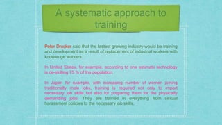 A systematic approach to
training
Peter Drucker said that the fastest growing industry would be training
and development as a result of replacement of industrial workers with
knowledge workers.
In United States, for example, according to one estimate technology
is de-skilling 75 % of the population.
In Japan for example, with increasing number of women joining
traditionally male jobs, training is required not only to impart
necessary job skills but also for preparing them for the physically
demanding jobs. They are trained in everything from sexual
harassment policies to the necessary job skills.
 