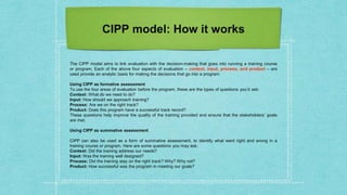 CIPP model: How it works
The CIPP model aims to link evaluation with the decision-making that goes into running a training course
or program. Each of the above four aspects of evaluation – context, input, process, and product – are
used provide an analytic basis for making the decisions that go into a program.
Using CIPP as formative assessment
To use the four areas of evaluation before the program, these are the types of questions you’d ask:
Context: What do we need to do?
Input: How should we approach training?
Process: Are we on the right track?
Product: Does this program have a successful track record?
These questions help improve the quality of the training provided and ensure that the stakeholders’ goals
are met.
Using CIPP as summative assessment
CIPP can also be used as a form of summative assessment, to identify what went right and wrong in a
training course or program. Here are some questions you may ask:
Context: Did the training address our needs?
Input: Was the training well designed?
Process: Did the training stay on the right track? Why? Why not?
Product: How successful was the program in meeting our goals?
 