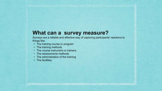 What can a survey measure?
Surveys are a reliable and effective way of capturing participants’ reactions to
things like:
• The training course or program
• The training methods
• The course instructors or trainers
• The assessments methods
• The administration of the training
• The facilities
 