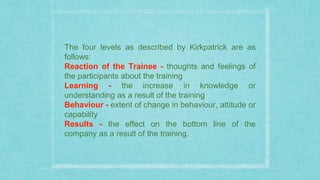 The four levels as described by Kirkpatrick are as
follows:
Reaction of the Trainee - thoughts and feelings of
the participants about the training
Learning - the increase in knowledge or
understanding as a result of the training
Behaviour - extent of change in behaviour, attitude or
capability
Results - the effect on the bottom line of the
company as a result of the training.
 