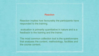 Reaction
Reaction implies how favourably the participants have
responded to the training.
evaluation is primarily quantitative in nature and is a
feedback to the training and the trainer.
The most common collection tool is the questionnaire
that analyses the content, methodology, facilities and
the course content.
 