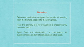 Behaviour
Behaviour evaluation analyses the transfer of learning
from the training session to the work place.
Here the primary tool for evaluation is predominantly
the observation.
Apart from the observation, a combination of
questionnaires and 360 feedbacks are also used.
 